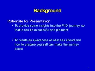 Background
Rationale for Presentation
• To provide some insights into the PhD ‘journey’ so
that is can be successful and pleasant
• To create an awareness of what lies ahead and
how to prepare yourself can make the journey
easier
3
 