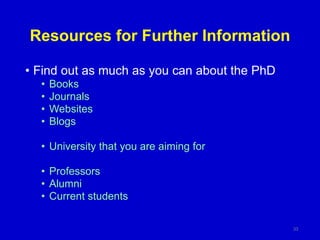 Resources for Further Information
• Find out as much as you can about the PhD
• Books
• Journals
• Websites
• Blogs
• University that you are aiming for
• Professors
• Alumni
• Current students
33
 