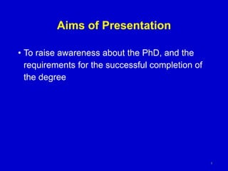 Aims of Presentation
• To raise awareness about the PhD, and the
requirements for the successful completion of
the degree
4
 