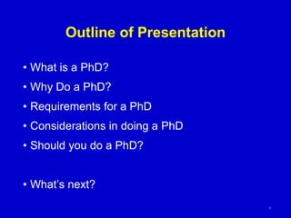 Outline of Presentation
• What is a PhD?
• Why Do a PhD?
• Requirements for a PhD
• Considerations in doing a PhD
• Should you do a PhD?
• What’s next?
6
 