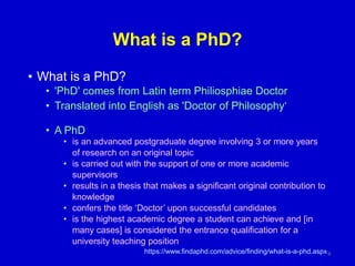What is a PhD?
• What is a PhD?
• 'PhD' comes from Latin term Philiosphiae Doctor
• Translated into English as 'Doctor of Philosophy‘
• A PhD
• is an advanced postgraduate degree involving 3 or more years
of research on an original topic
• is carried out with the support of one or more academic
supervisors
• results in a thesis that makes a significant original contribution to
knowledge
• confers the title ‘Doctor’ upon successful candidates
• is the highest academic degree a student can achieve and [in
many cases] is considered the entrance qualification for a
university teaching position
https://www.findaphd.com/advice/finding/what-is-a-phd.aspx8
 