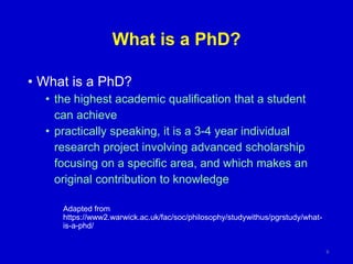 What is a PhD?
• What is a PhD?
• the highest academic qualification that a student
can achieve
• practically speaking, it is a 3-4 year individual
research project involving advanced scholarship
focusing on a specific area, and which makes an
original contribution to knowledge
Adapted from
https://www2.warwick.ac.uk/fac/soc/philosophy/studywithus/pgrstudy/what-
is-a-phd/
9
 