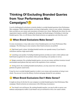 Thinking Of Excluding Branded Queries
from Your Performance Max
Campaigns?🤔
It can be challenging for advertisers to decide whether to exclude branded questions from Performance
Max campaigns. While branded searches can bring in high-quality visitors to your website, eliminating
them can help you save money and concentrate on luring in new clients. Making the best choice for your
organization requires carefully weighing the advantages and disadvantages of including or removing
branded queries. Here, we will discuss when brand exclusions are appropriate and when they aren't.
🙂When Brand Exclusions Make Sense?
In some circumstances, it may make sense to leave branded queries out of your Performance Max
campaigns. The following are some scenarios where brand exclusions are justified:
👉High brand search volume: Including branded searches can squander money if your brand is
well-known and has a high search traffic.
👉Launching a new product: Excluding branded questions can help you reach a wider audience and
build brand recognition for new products when you're launching a new product or service.
👉Budget constraints: By excluding branded queries, you can save money and direct resources toward
non-branded search phrases that may result in the acquisition of new customers.
👉Testing ad text: By excluding branded search phrases, you may assess how well your ad copy
performs for generic search terms.
It may be wise to exclude branded enquiries in order to save money and concentrate on luring in new
clients. You can use it to test the efficacy of ad text and gauge demand for new products.
🙄When Brand Exclusions Don’t Make Sense?
It might not always be the best for your company to exclude branded queries from Performance Max
campaigns. Brand exclusions are unnecessary in the following circumstances:
👉Your brand is not well-known: By omitting branded searches, you may be able to narrow your
audience and prospective traffic if your brand is not yet well-known or has a low search volume.
 
