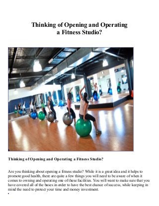 Thinking of Opening and Operating
a Fitness Studio?

Thinking of Opening and Operating a Fitness Studio?
Are you thinking about opening a fitness studio? While it is a great idea and it helps to
promote good health, there are quite a few things you will need to be aware of when it
comes to owning and operating one of these facilities. You will want to make sure that you
have covered all of the bases in order to have the best chance of success, while keeping in
mind the need to protect your time and money investment.

 