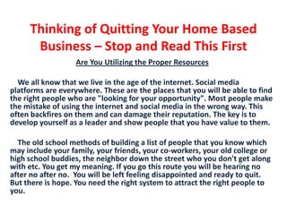 Thinking of Quitting Your Home Based Business – Stop and Read This First  Are You Utilizing the Proper Resources We all know that we live in the age of the internet. Social media platforms are everywhere. These are the places that you will be able to find the right people who are "looking for your opportunity". Most people make the mistake of using the internet and social media in the wrong way. This often backfires on them and can damage their reputation. The key is to develop yourself as a leader and show people that you have value to them.      The old school methods of building a list of people that you know which may include your family, your friends, your co-workers, your old college or high school buddies, the neighbor down the street who you don't get along with etc. You get my meaning. If you go this route you will be hearing no after no after no.  You will be left feeling disappointed and ready to quit. But there is hope. You need the right system to attract the right people to you.  