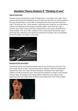 Goodwin Theory Analysis if “Thinking of you”
Type of music video
The type of music that Katy Perry song “Thinking of you” is a narrative music video. This is
shown by the fact that the throughout the music video, the lyrics that are said are evident in
the song, are performed in music video. An example of this can be seen when Katy Perry
sings “I can taste your lips”. At the moment in which Katy Perry sings this, on screen there is
a whole scene devoted to her kissing her husband. Another reason why the song is a
narrative music video is because the tone set by the lyrics in the song is reflected by the
actions evident in the music video. Evidence of this is shown by the fact that the song is
about Katy Perry reflecting on the life that she had with her husband. This is illustrated by
the fact the whole music video is a flash back.
Demands of the record label
The demands of the record label include the need of a lot of close ups on the artist. The
main reason why this is done is because they want to develop a motif and recognisable
symbol of the artist. This is done for brand promotion. By doing this the labels target
audience are able to relate the artist. These particular demands are evident in the majority
of music videos. An example of this being evident in Katy Perry music video is at the
beginning of the music video where we have a close up Katy Perry at her make up table.
 