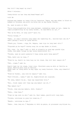 Ang init!! Ang bagal ng oras!!
After 4 minutes..
Isang minuto na nga lang ang bagal-bagal pa!!
4:00 PM
Biglang may dumaan na isang itim na limousine. Tapos, may mga dudes in black na
bumaba at binuksan ang pinto ng kotse dun sa may banda likuran.
At, ayan na pala si Seth.
"Sorry kung pinaghintay kita nang matagal, nakakahiya naman sa iyo.. babae ka
tapos pinaghihintay ka ng isang lalake.. na nag-imbita sa iyo.."
"Ano ka ba Seth, ok lang iyon!" ngiti ko.
"Sorry talaga.."
"Haha.. at saka 5 minutes lang naman ako naghintay eh.. excited kasi ako eh."
kahit parang 5 hours na iyong kanina.
"Thank you, Tureen.. sige, Mr. Regare, iwan niyo na lang kami dito."
"Sigurado po ba kayo?" tanong nung isa sa mga dudes in black.
"Oo, sige.. ha. Bye." sabi ni Seth at pinaalis na yung mga guards niya.
Grabe, ang yaman talaga ng mga taong naeencounter ko..
"Tureen, saan mo gusto pumunta? O kaya anong gusto mong gawin?"
"Ahh, kahit ano na lang.."
"Alam ko na, bumili na lang tayo ng ice cream. Ang init kasi ngayon eh."
"Ohh.. sigee." sabi ko.
Bumili kami ng ice cream, treat niya. Chocolate yung sa akin at Vanilla sa
kanya. Mahilig pala siya sa Vanilla.
Umupo kami sa isang bench sa may tapat ng isang fountain. Diba, ang romantic?
Haha.
"Alam mo Tureen.. ang cute mo ngayon." sabi nia.
"Huh? H-hindi.. naman." sabi ko. Nagblu-blush ako sigurado.
"At saka, mabait ka pa.. kaya nga nagustuhan kita."
"Ano.. hindi naman noh! Ikaw nga ang mabait jan eh.."
"Mas mabait ka."
"Hindi, ikaw ang mas mabait, Seth. Pramis."
"Haha.. ikaw kaya."
"Sige na nga suko na ako." sabi ko. Kasi naman, paulit-ulit lang kami.
"Tureen, natutunaw na yung ice cream mo.."
"Waahh.. natutunaw na nga.."
"Haha.. teka lang ah.." Naglabas si Seth ng panyo, at pinunasan ung blouse ko,
 