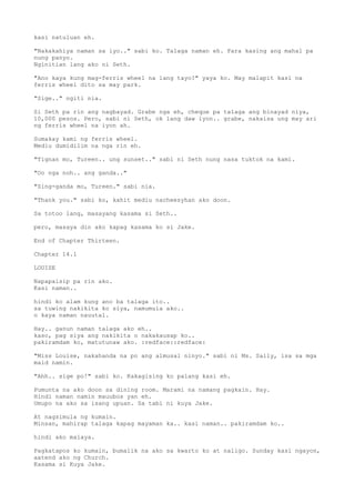 kasi natuluan eh.
"Nakakahiya naman sa iyo.." sabi ko. Talaga naman eh. Para kasing ang mahal pa
nung panyo.
Nginitian lang ako ni Seth.
"Ano kaya kung mag-ferris wheel na lang tayo?" yaya ko. May malapit kasi na
ferris wheel dito sa may park.
"Sige.." ngiti nia.
Si Seth pa rin ang nagbayad. Grabe nga eh, cheque pa talaga ang binayad niya,
10,000 pesos. Pero, sabi ni Seth, ok lang daw iyon.. grabe, nakaisa ung may ari
ng ferris wheel na iyon ah.
Sumakay kami ng ferris wheel.
Mediu dumidilim na nga rin eh.
"Tignan mo, Tureen.. ung sunset.." sabi ni Seth nung nasa tuktok na kami.
"Oo nga noh.. ang ganda.."
"Sing-ganda mo, Tureen." sabi nia.
"Thank you." sabi ko, kahit mediu nacheesyhan ako doon.
Sa totoo lang, masayang kasama si Seth..
pero, masaya din ako kapag kasama ko si Jake.
End of Chapter Thirteen.
Chapter 14.1
LOUISE
Napapaisip pa rin ako.
Kasi naman..
hindi ko alam kung ano ba talaga ito..
sa tuwing nakikita ko siya, namumula ako..
o kaya naman nauutal.
Hay.. ganun naman talaga ako eh..
kaso, pag siya ang nakikita o nakakausap ko..
pakiramdam ko, matutunaw ako. :redface::redface:
"Miss Louise, nakahanda na po ang almusal ninyo." sabi ni Ms. Sally, isa sa mga
maid namin.
"Ahh.. sige po!" sabi ko. Kakagising ko palang kasi eh.
Pumunta na ako doon sa dining room. Marami na namang pagkain. Hay.
Hindi naman namin mauubos yan eh.
Umupo na ako sa isang upuan. Sa tabi ni kuya Jake.
At nagsimula ng kumain.
Minsan, mahirap talaga kapag mayaman ka.. kasi naman.. pakiramdam ko..
hindi ako malaya.
Pagkatapos ko kumain, bumalik na ako sa kwarto ko at naligo. Sunday kasi ngayon,
aatend ako ng Church.
Kasama si Kuya Jake.
 