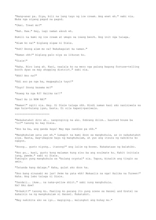 "Nang-asar pa. Siya, bili na lang tayo ng ice cream. Ang enet eh." sabi nia.
Muka nga siyang pagod na pagod.
"Okei. Treat mo?"
"Nah. Kaw." Hay, lagi naman akouh eh.
Bumili na kami ng ice cream at umupo sa isang bench. Ang init nga talaga.
"Alam ko na!" biglang sigaw ni Dixie.
"Huh? Anong alam mo na? Nakakagulat ka naman."
"Naman ohh!" biglang palo niya sa likuran ko.
"Dixie!"
"Haha. Biro lang ah. Kasi, naalala ko na mero nga palang bagong fortune-telling
booth dyan sa may shopping district." sabi nia.
"Ahh? Ano na?"
"Edi ano pa nga ba, magpaghula tayo!"
"Tayo? Snong kasama mo?"
"Huwag ka nga KJ! Halika na!!"
"Haa? As in NOW NA?"
"Naman!" ngiti nia. Hay. Si Dixie talaga ohh. Hindi naman kasi ako naniniwala sa
mga hula-hulang iyan, basta. Di sila kapani-paniwala.
----------------------
"Nakakatakot dito ah.. nanginginig na ako. Sobrang dilim.. haunted house ba
'to?" tanong ko kay Dixie.
"Ano ka ba, ang ganda kaya! May mga candles pa ohh."
"Mangkukulam yata yan eh." Lumapit na kami doon sa manghuhula, as in nakakatakot
siya. Basta, mag-imagine kayu ng mangkukulam, at yun ang itsura ng nakikita ko
ngayon.
"Anong.. gusto niyong.. itanong?" ang lalim ng boses. Nakakataas ng balahibo.
"Ano po.. kasi, gusto kong malaman kung sino ba ang soulmate ko. Kahit initials
lang, pwede." sabi ni Dixie.
Tumingin yung manghuhula sa "bolang crystal" nia. Tapos, binalik ang tingin sa
amin.
"Tatanda kang dalaga." Haha, gulat ako doon ha.
"Ano bang sinasabi mo jan! Peke ka yata ehh! Makaalis na nga! Halika na Tureen!"
Haha. Ang labo talaga ni Dixie.
"Sandali.. ikaw.. na naka-yellow shirt." sabi nung manghuhula.
Ha? Ako daw?
"B-bakit?" tanong ko. Feeling ko parang ito yung scene sa Hansel and Gretel na
kakainin na ng mangkukulam si Hansel. Kakatakot.
"May nakikita ako sa iyo.. magiging.. malungkot ang buhay mo."
 