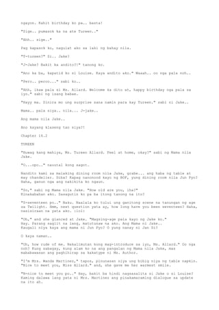 ngayon. Kahit birthday ko pa.. basta!
"Sige.. pumasok ka na ate Tureen.."
"Ahh.. sige.."
Pag kapasok ko, nagulat ako sa laki ng bahay nila.
"T-tureen?" Si.. Jake?
"J-Jake? Bakit ka andito?!" tanong ko.
"Ano ka ba, kapatid ko si Louise. Kaya andito ako." Waaah.. oo nga pala noh..
"Pero.. peroo..." sabi ko..
"Ahh, ikaw pala si Ms. Allard. Welcome ka dito at, happy birthday nga pala sa
iyo." sabi ng isang babae.
"Hayy ma. Sinira mo ung surprise sana namin para kay Tureen." sabi ni Jake..
Mama.. pala siya.. nila... J-jake..
Ang mama nila Jake..
Ano kayang klaseng tao siya?!
Chapter 16.2
TUREEN
"Huwag kang mahiya, Ms. Tureen Allard. Feel at home, okay?" sabi ng Mama nila
Jake.
"O...opo.." nauutal kong sagot.
Nandito kami sa malaking dining room nila Jake, grabe... ang haba ng table at
may chandelier. Diba? Kapag nanonood kayo ng BOF, yung dining room nila Jun Pyo?
Haha, ganun nga ang nakikita ko ngaun.
"So," sabi ng Mama nila Jake. "How old are you, iha?"
Kinakabahan ako. Sasagutin ko pa ba itong tanong na ito?
"S-seventeen po.." Naku. Naalala ko tului ung ganitong scene na tanungan ng age
sa Twilight. Hmm, next question yata ay, how long have you been seventeen? Haha,
nasisiraan na yata ako. :lol:
"Oh," and she glanced at Jake. "Magsing-age pala kayo ng Jake ko."
Hay. Parang saglit na lang, matutunaw na ako. Ang Mama ni Jake..
Kaugali niya kaya ang mama ni Jun Pyo? O yung nanay ni Jan Di?
O kaya naman..
"Oh, how rude of me. Nakalimutan kong mag-introduce sa iyo, Ms. Allard." Oo nga
noh? Kung sabagay, kung alam ko na ang pangalan ng Mama nila Jake, mas
mababawasan ang paghihirap sa kakatype ni Ms. Author.
"I'm Mrs. Wanda Martinez," tapos, pinunasan niya ung bibig niya ng table napkin.
"Nice to meet you, Miss Allard." and, she gave me her warmest smile.
"N-nice to meet you po.." Hay, bakit ba hindi nagsasalita si Jake o si Louise?
Kaming dalawa lang yata ni Mrs. Martinez ang pinakamaraming dialogue sa update
na ito ah.
 