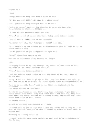 Chapter 11.2
TUREEN
"Penny! Hawakan mo tong kamay ko!" sigaw ko sa kanya.
"Ha? Ano ako sira? YUCK." sabi nia. Grr.. witch talaga!
"Ano.. gusto mo na bang mamatay?! Mas sira ka nun."
"Argh.. no choice." sabi nia. At, hinawakan ko na nga ang kamay nia.
Kaso, nahulog ung charm.. na binigay nia.
"Bilisan mo! Baka mahulog pa ako!" sabi nia.
"Teka.." at, na-out of balance ako. Bggg.. hulog kaming dalawa. :doubt:
"Aray.." sabi ko. Teka.. asan na un? :paranoid:
"Kasalanan mo to eh.. HELP! Tulungan nio kami!" sigaw nia.
"Grr.. bahala ka na nga sa buhay mo. May hinahanap ako dito eh." sabi ko. At, sa
wakas, nakita ko rin.
"Ano ba yan? Gaano ba yan ka-importante sa iyo? Huh?"
"Basta!" tinago ko.. mahirap na eh.
Kung ano pa ang sabihin netong bruhang ito. :angry:
PENNY
Ang naging partner ko ay isang stranger, at, napunta si Jake ko dun sa Seth
Rodriguez na iyon. Hmph.. masundan nga sila.
"Teka.." sabi nung babaemg partner ko.
"Shut up! Huwag ka ngang lalapit sa akin, ang panget mo eh. :mad:" sabi ko.
Naiinis ako.
"Sorry.." sabi nia. Napaiyak pa nga eh. Eww.. ang tanda tanda na nia iyakin pa.
And.. she reminds me of my BEST OLD FRIEND, Tureen. Hindi sila magkamukha ha. =D
"Asan na ba kasi sila Jake.." sabi ko. Ang hirap pala maglakad dito ha,
nakakaasar.
Kaya umupo muna ako sa isang bato.
Naalala ko yung Tureen na iyon. She's kind, kaya nakakaasar. People like her
should vanish. Kasi naman.. kung hindi dahil doon sa bet nila Jake, they would
never meet. Ayun tului, ang Jake ko, na dating playboy, naging good boy. Tapos,
parang ayaw nia na sa akin. :doubt:
And that's because..
He fell in love with that annoying girl. :mad:
Ang sakit tului ng paa ko, kaya inis na inis ako. Kumuha ako ng isang maliit na
bato, at binato un. Inisip ko na lang, si Tureen ung binato ko. Kaso, na-out of
balance ako.
Mahuhulog na sa isang bangin. :O
"TULONG!" sigaw ko. Sana naman, maligtas pa ako. Hindi ko pa ata nakukuha ang
Jake ko noh.
 