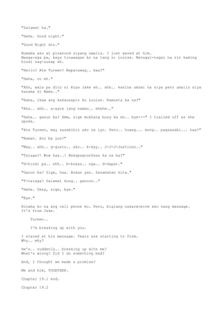 "Salamat ha."
"Hehe. Good night."
"Good Night din."
Bumaba ako at pinanood siyang umalis. I just waved at him.
Maaga-aga pa, kaya tinawagan ko na lang si Louise. Matagal-tagal na rin kaming
hindi nag-uusap eh.
"Hello? Ate Tureen? Napatawag.. kaa?"
"Haha, oo eh."
"Ahh, wala pa dito si Kuya Jake eh.. ahh.. kanina umuwi na siya pero umalis siya
kasama si Mama.."
"Haha, ikaw ang kakausapin ko Louise. Kamusta ka na?"
"Aha.. ahh.. a-ayos lang naman.. ehehe.."
"Haha.. ganun ba? Hmm, sige mukhang busy ka eh.. bye---" I trailed off as she
spoke.
"Ate Tureen, may sasabihin ako sa iyo. Pero.. huwag... mong.. pagsasabi... haa?"
"Naman. Ano ba yun?"
"May.. ahh.. g-gusto.. ako.. k-kay.. J-J-J-Justinnn.."
"Talaga?! Wow haa..! Nakapagconfess ka na ba?"
"H-hindi pa.. ehh.. b-bukas.. nga.. d-dapat."
"Ganun ba? Sige, haa. Bukas yan. Sasamahan kita."
"T-talaga? Salamat kung.. ganoon.."
"Hehe. Okay, sige, bye."
"Bye."
Binaba ko na ang cell phone ko. Pero, biglang nakareceive ako nang message.
It's from Jake.
Tureen..
I'm breaking up with you.
I stared at his message. Tears are starting to form.
Why.. why?
He's.. suddenly.. breaking up with me?
What's wrong? Did I do something bad?
And, I thought we made a promise?
Me and him, TOGETHER.
Chapter 19.1 end.
Chapter 19.2
 