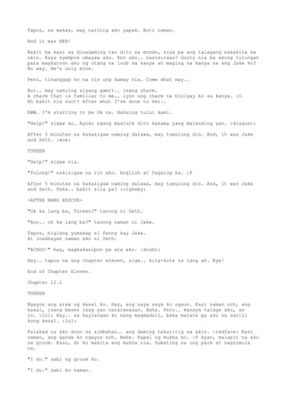 Tapos, sa wakas, may narinig ako yapak. Buti naman.
And it was HER!
Bakit ba kasi sa dinadaming tao dito sa mundo, siya pa ang talagang nakakita sa
akin. Kaya syempre umayaw ako. Ano ako.. nasisiraan? Gusto nia ba akong tulungan
para magkaroon ako ng utang na loob sa kanya at maging sa kanya na ang Jake ko?
No way. He's only mine.
Pero, tinanggap ko na rin ung kamay nia. Come what may..
But.. may nahulog siyang gamit.. isang charm.
A charm that is familiar to me.. iyon ung charm na binigay ko sa kanya. :O
Eh bakit nia suot? After what I've done to her..
EWW. I'm starting to be OA na. Nahulog tului kami.
"Help!" sigaw ko. Ayoko ngang mastuck dito kasama yang malanding yan. :disgust:
After 5 minutes na kakasigaw naming dalawa, may tumulong din. And, it was Jake
and Seth. :wow:
TUREEN
"Help!" sigaw nia.
"Tulong!" nakisigaw na rin ako. English at Tagalog ha. :P
After 5 minutes na kakasigaw naming dalawa, may tumulong din. And, it was Jake
and Seth. Teka.. bakit sila pa? :crybaby:
-AFTER NANG RESCUE-
"Ok ka lang ba, Tureen?" tanong ni Seth.
"Ano.. ok ka lang ba?" tanong naman ni Jake.
Tapos, biglang yumakap si Penny kay Jake.
At inakbayan naman ako ni Seth.
"ACHOO!" hay, magkakasipon pa ata ako. :doubt:
Hay.. tapos na ang chapter eleven, sige.. kita-kits na lang ah. Bye!
End of Chapter Eleven.
Chapter 12.1
TUREEN
Ngayon ang araw ng kasal ko. Hay, ang saya saya ko ngaun. Kasi naman noh, ang
kasal, isang beses lang yan nararanasan. Haha. Pero.. masaya talaga ako, as
in. :lol: Hay.. sa kaylangan ko nang magmadali, baka malate pa ako sa sarili
kong kasal. :lol:
Palakad na ako doon sa simbahan.. ang daming nakatitig sa akin. :redface: Kasi
naman, ang ganda ko ngayon noh. Hehe. Kapal ng mukha ko. :P Ayan, malapit na ako
sa groom. Kaso, di ko makita ang mukha nia. Dumating na ung pare at nagsimula
na.
"I do." sabi ng groom ko.
"I do." sabi ko naman.
 