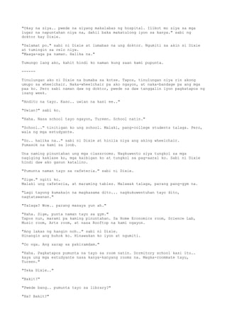 "Okay na siya.. pwede na siyang makalabas ng hospital. Ilibot mo siya sa mga
lugar na napuntahan niya na, dahil baka makatulong iyon sa kanya." sabi ng
doktor kay Dixie.
"Salamat po." sabi ni Dixie at lumabas na ung doktor. Ngumiti sa akin si Dixie
at tumingin sa relo niya.
"Maaga-aga pa naman. Halika na."
Tumungo lang ako, kahit hindi ko naman kung saan kami pupunta.
------
Tinulungan ako ni Dixie na bumaba sa kotse. Tapos, tinulungan niya rin akong
umupo sa wheelchair. Naka-wheelchair pa ako ngayon, at naka-bandage pa ang mga
paa ko. Pero sabi naman daw ng doktor, pwede na daw tanggalin iyon pagkatapos ng
isang week.
"Andito na tayo. Kaso.. uwian na kasi ee.."
"Uwian?" sabi ko.
"Haha. Nasa school tayo ngayon, Tureen. School natin."
"School.." tinitigan ko ung school. Malaki, pang-college students talaga. Pero,
wala ng mga estudyante.
"So.. halika na.." sabi ni Dixie at hinila niya ang aking wheelchair.
Pumasok na kami sa loob.
Una naming pinuntahan ung mga classrooms. Nagkuwento siya tungkol sa mga
nagiging kaklase ko, mga kaibigan ko at tungkol sa pag-aaral ko. Sabi ni Dixie
hindi daw ako ganun katalino.
"Pumunta naman tayo sa cafeteria." sabi ni Dixie.
"Sige." ngiti ko.
Malaki ung cafeteria, at maraming tables. Malawak talaga, parang pang-gym na.
"Lagi tayong kumakain na magkasama dito... nagkukuwentuhan tayo dito,
nagtatawanan."
"Talaga? Wow.. parang masaya yun ah."
"Haha. Sige, punta naman tayo sa gym."
Tapos nun, marami pa kaming pinuntahan. Sa Home Economics room, Science Lab,
Music room, Arts room, at nasa Rooftop na kami ngayon.
"Ang lakas ng hangin noh.." sabi ni Dixie.
Hinangin ang buhok ko. Hinawakan ko iyon at ngumiti.
"Oo nga. Ang sarap sa pakiramdam."
"Haha. Pagkatapos pumunta na tayo sa room natin. Dormitory school kasi ito..
kaya ung mga estudyante nasa kanya-kanyang rooms na. Magka-roommate tayu,
Tureen."
"Teka Dixie.."
"Bakit?"
"Pwede bang.. pumunta tayo sa library?"
"Ha? Bakit?"
 
