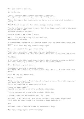 As I get closer, I realize..
it was Tureen.
"Aah.." napaurong ako. Tinignan niya ako, at ngumiti.
Aba, ngumiti pa. Hinahamon yata ako nang babaeng ito ahh.
"Haha. Buti nga sa iyo, naaksidente ka. Ngayon alam mo nang hindi ka mahal ni
Jake?"
"Huh?" Kaasar talaga toh. Kung umasta daig pa ang may amnesia.
"Ano ka ba Tureen? Mag-react ka naman! Umiyak ka! Magalit..." hindi ko alam pero
parang umiiyak na ako.
Ano bang nangyayari sa akin...?
There's a part of me sinked in sorrow.
"Miss.. sino ka ba?" tanong niya nang mahinhin.
Napatitig ako sa kanya.
I examined her. Bandage sa ulo, bandage sa mga legs, naka-wheelchair tapos acts
weird.
Teka.. hindi naman kaya may amnesia talaga siya?
Pero.. car accident lang yun! Simple lang!
"Huh? Miss.. eto oohh.." nag-offer siya nang handkerchief.
And I reminisced the past. That time. When I first met and befriend with Tureen.
Flashback--
I was crying that time. Kasi naman, pinahiya ako ng teacher ko nung nag-iintro
kami dahil first day of classes. Nandito ako sa girl's washroom.
I'm a freshmen now, high school.
Pinunasan ko ung luha ko nang may pumasok.
Kung hindi ako nagkakamali, kaklase ko siya. Siya ata ung.. Tureen? Nakalimutan
ko na.
"Okay ka lang ba?" tanong niya.
"Bakit.. naman?"
"Mukha kasing umiiyak ee." sabi niya at naghugas ng mukha. Hindi siya maganda,
pero hindi rin siya panget.
Pero.. sa tingin ko, may pagka-cute din siya.
"Ganun ba? Kasi naman.."
Ngumiti siya sa akin at in-offer ung handkerchief niya.
"Pero.. pupunasan mo pa ang mukha mo diba?" tanong ko.
"Oo nga.. kaso, mas kaylangan mo yan." ngiti niya.
"Salamat..." At simula nun, doon na nga nag-umpisa ang pagkakaibigan namin.
Pero, hindi ko naman talaga siya tinuring na isang kaibigan ee.
NOW
"Salamat." sabi ko lang at kinuha ang handkerchief niya.
"Ano nga palang pangalan mo?" tanong niya.
 