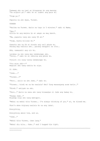 Tumawag ako ng taxi at binayaran ko ung manong.
"Sa airport po." sabi ko at inabot ang pera ko.
"Sige po."
Papunta na ako dyan, Tureen.
TUREEN
"Halika na Tureen. Aalis na tayo in 5 minutes." sabi ni Mama.
"Opo."
Hinila ko ang maleta ko at umupo sa may bench.
"Ma, pupunta lang ako nang CR ah."
"Sige, basta bilisan mo."
Pumunta ako ng CR at kinuha ang cell phone ko.
Parang may naalala ako.. parang nangyari na itoo..
Ehh, sumasakit ang ulo ko.
Lalabas na ako nang may nakabunggo ako.
"Sorry.." sabi ko at nahulog ang phone ko.
Pinulot ito nung taong nakabunggo ko.
"Ito miss ohh---"
Nagulat ako nang nakita ko siya.
Si Jake.
"Jake..."
"Tureen..?"
"Pero.. aalis na ako Jake.." sabi ko.
"Tureen.. hindi mo na ba naalala? Ako? Yung masasayang araw natin.."
"Hindi." umiiyak na ako.
"Pero.." Aalis na sana ako nang hinawakan ni Jake ang kamay ko.
"Huwag Jake.."
Niyakap niya ako nang mahigpit.
"Mahal na mahal kita Tureen.. I'm always thinking of you." at, he kissed me.
That's when biglang naalala ko na ang lahat.
Everything.
Everything about him, and us.
"Jake.."
"Mahal kita Tureen, ikaw lang."
"Mahal din kita.. Jake.." and I hugged him tight.
--------------------------------------------------------------------------------
------------
 