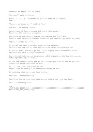 "Ready na ba kayo?" sabi ni Dixie.
"Oo naman!" sabi ni Justin.
"Okay.. 1.. 2.. 3..." pumunta si Dixie sa tabi ko at nagpose.
SNAP!
"Congrats sa kasal niyo!" sabi ni Penny.
"Salamat.. sa inyong lahat!"
Sumakay kami ni Jake sa kotse, and we bid them goodbye.
Thanks for the memories, everyone.
Ano na nga ba ang nangyari simula nung bumalik ang alaala ko?
Hindi na kami natuloy sa States. Tinapos ko ang pag-aaral ko dito. Sa Pinas.
Naging si Justin at Louise.
Si Louise, isa nang scientist. Hindi na siya mahiyain.
Balita ko nga nag-confess siya kay Justin sa harap nang maraming tao!
Si Justin? Naku, energetic pa rin. Isa na siyang famous basketball player.
May gusto rin pala siya kay Louise eeh!
Ehh si Dixie? Mali nga ang manghuhula, dahil engaged na siya kay Seth ngayon.
Medyo imposible nga ee. Haha.
Si Penelope naman.. naging BFF ko na rin siya. Ang plano ko nga ay magiging
ninang siya kapag nagka-anak na ako.
At.. si Jake.. oo, nagpakasal na kami.
Ngayon, alam ko nang wala ng makakapag-hiwalay sa amin.
Oo nga pala, okay na rin ang Mama ni Jake.
Ako naman.. masayang-masaya.
Dahil alam ko, na hindi lang pala ako ang laging nag-iisip kay Jake..
He's also thinking of me.
FIN.
<PIXTEL_MMI_EBOOK_2005>4########################################################
###</PIXTEL_MMI_EBOOK_2005>
 