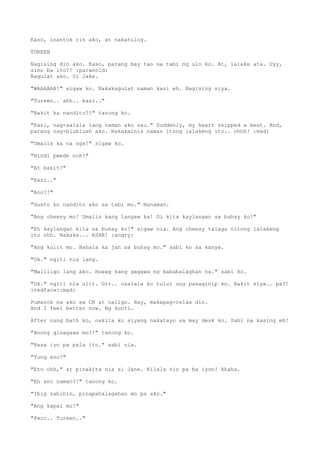 Kaso, inantok rin ako, at nakatulog.
TUREEN
Nagising din ako. Kaso, parang may tao sa tabi ng ulo ko. At, lalake ata. Uyy,
sino ba ito?! :paranoid:
Nagulat ako. Si Jake.
"WAAAAAH!" sigaw ko. Nakakagulat naman kasi eh. Nagising siya.
"Tureen.. ahh.. kasi.."
"Bakit ka nandito?!" tanong ko.
"Kasi, nag-aalala lang naman ako sau." Suddenly, my heart skipped a beat. And,
parang nag-blublush ako. Nakakainis naman itong lalakeng ito.. ohhh! :mad:
"Umalis ka na nga!" sigaw ko.
"Hindi pwede noh!"
"At bakit?"
"Kasi.."
"Ano?!"
"Gusto ko nandito ako sa tabi mo." Nanaman.
"Ang cheesy mo! Umalis kang langaw ka! Di kita kaylangan sa buhay ko!"
"Eh kaylangan kita sa buhay ko!" sigaw nia. Ang cheesy talaga nitong lalakeng
ito ohh. Nakaka... ASAR! :angry:
"Ang kulit mo. Bahala ka jan sa buhay mo." sabi ko sa kanya.
"Ok." ngiti nia lang.
"Maliligo lang ako. Huwag kang gagawa ng kababalaghan ha." sabi ko.
"Ok." ngiti nia ulit. Grr.. naalala ko tului ung panaginip ko. Bakit siya.. pa?!
:redface::mad:
Pumasok na ako sa CR at naligo. Hay, makapag-relax din.
And I feel better now. Ng konti.
After nung bath ko, nakita ko siyang nakatayo sa may desk ko. Sabi na kasing eh!
"Anong ginagawa mo?!" tanong ko.
"Nasa iyo pa pala ito." sabi nia.
"Yung ano?"
"Eto ohh," at pinakita nia si Jane. Kilala nio pa ba iyon? Ahaha.
"Eh ano naman?!" tanong ko.
"Ibig sabihin, pinapahalagahan mo pa ako."
"Ang kapal mo!"
"Pero.. Tureen.."
 