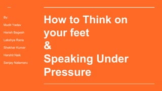 How to Think on
your feet
&
Speaking Under
Pressure
By:
Mudit Yadav
Harish Bagesh
Lakshya Rana
Shekhar Kumar
Harshit Naik
Sanjay Nalamaru
 