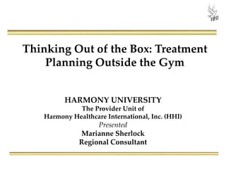 Thinking Out of the Box: Treatment
Planning Outside the Gym
HARMONY UNIVERSITY
The Provider Unit of
Harmony Healthcare International, Inc. (HHI)
Presented
Marianne Sherlock
Regional Consultant
 