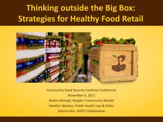 Thinking outside the Big Box:
Strategies for Healthy Food Retail




       Community Food Security Coalition Conference
                   November 6, 2011
        Brahm Ahmadi, People’s Community Market
        Heather Wooten, Public Health Law & Policy
             Sabrina Wu, HOPE Collaborative
 