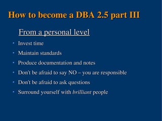 How to become a DBA 2.5 part III
  From a personal level
  Invest time
  Maintain standards
  Produce documentation and notes
  Don't be afraid to say NO – you are responsible
  Don't be afraid to ask questions
  Surround yourself with brilliant people



                        
 