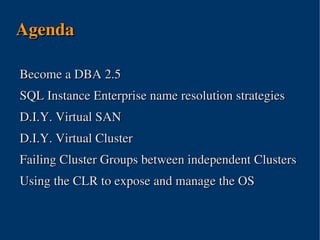 Agenda

Become a DBA 2.5
SQL Instance Enterprise name resolution strategies
D.I.Y. Virtual SAN
D.I.Y. Virtual Cluster
Failing Cluster Groups between independent Clusters
Using the CLR to expose and manage the OS



                      
 