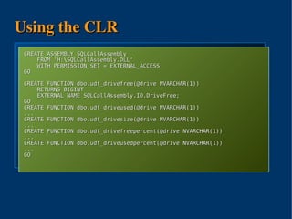 Using the CLR
using sql = Microsoft.SqlServer.Server;
using io ASSEMBLY SQLCallAssembly
  CREATE = System.IO;
       FROM 'H:SQLCallAssembly.DLL'
       WITH PERMISSION_SET = EXTERNAL_ACCESS
public class IO {
  GO [sql.SqlFunction()]
     public static sqltype.SqlInt64 DriveFree(sqltype.SqlString drive){
  CREATE io.DriveInfo di;
          FUNCTION dbo.udf_drivefree(@drive NVARCHAR(1))
       RETURNS BIGINT
              try {
       EXTERNAL NAME SQLCallAssembly.IO.DriveFree;
              di = new System.IO.DriveInfo(drive.ToString());
  GO          return di.TotalFreeSpace;
  CREATE }FUNCTION dbo.udf_driveused(@drive NVARCHAR(1))
  ...     catch { return -1; }
  CREATE FUNCTION dbo.udf_drivesize(@drive NVARCHAR(1))
     }
  ..........
} CREATE FUNCTION dbo.udf_drivefreepercent(@drive NVARCHAR(1))
  ...
  CREATE FUNCTION dbo.udf_driveusedpercent(@drive NVARCHAR(1))
  ...
  GO




                              
 