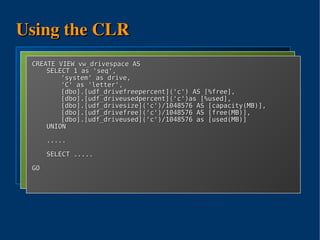 Using the CLR
using sql = Microsoft.SqlServer.Server;
using io ASSEMBLY SQLCallAssembly
  CREATE = System.IO;
    CREATE 'H:SQLCallAssembly.DLL'
       FROM VIEW vw_drivespace AS
public SELECTIO {
         class 1 as 'seq',
       WITH PERMISSION_SET = EXTERNAL_ACCESS
  GO [sql.SqlFunction()] drive,
             'system' as
     public 'C' as sqltype.SqlInt64 DriveFree(sqltype.SqlString drive){
             static 'letter',
             [dbo].[udf_drivefreepercent]('c') AS [%free],
  CREATE io.DriveInfo di;
          FUNCTION dbo.udf_drivefree(@drive NVARCHAR(1))
       RETURNS BIGINT
             [dbo].[udf_driveusedpercent]('c')as [%used],
              try {
       EXTERNAL NAME SQLCallAssembly.IO.DriveFree;AS [capacity(MB)],
             [dbo].[udf_drivesize]('c')/1048576
              di = new System.IO.DriveInfo(drive.ToString());
  GO         [dbo].[udf_drivefree]('c')/1048576 AS [free(MB)],
              return di.TotalFreeSpace;
  CREATE } [dbo].[udf_driveused]('c')/1048576 as [used(MB)]
          FUNCTION dbo.udf_driveused(@drive NVARCHAR(1))
  ...    UNION { return -1; }
          catch
  CREATE FUNCTION dbo.udf_drivesize(@drive NVARCHAR(1))
     }
  ..........
         .....
} CREATE FUNCTION dbo.udf_drivefreepercent(@drive NVARCHAR(1))
  ...
         SELECT .....
  CREATE FUNCTION dbo.udf_driveusedpercent(@drive NVARCHAR(1))
  ...
  GOGO




                              
 