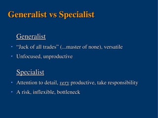 Generalist vs Specialist

  Generalist
  “Jack of all trades” (...master of none), versatile
  Unfocused, unproductive

  Specialist
  Attention to detail, very productive, take responsibility
  A risk, inflexible, bottleneck



                         
 
