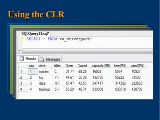 Using the CLR
using sql = Microsoft.SqlServer.Server;
using io ASSEMBLY SQLCallAssembly
  CREATE = System.IO;
    CREATE 'H:SQLCallAssembly.DLL'
       FROM VIEW vw_drivespace AS
public SELECTIO {
         class 1 as 'seq',
       WITH PERMISSION_SET = EXTERNAL_ACCESS
  GO [sql.SqlFunction()] drive,
             'system' as
     public 'C' as sqltype.SqlInt64 DriveFree(sqltype.SqlString drive){
             static 'letter',
             [dbo].[udf_drivefreepercent]('c') AS [%free],
  CREATE io.DriveInfo di;
          FUNCTION dbo.udf_drivefree(@drive NVARCHAR(1))
       RETURNS BIGINT
             [dbo].[udf_driveusedpercent]('c')as [%used],
              try {
       EXTERNAL NAME SQLCallAssembly.IO.DriveFree;AS [capacity(MB)],
             [dbo].[udf_drivesize]('c')/1048576
              di = new System.IO.DriveInfo(drive.ToString());
  GO         [dbo].[udf_drivefree]('c')/1048576 AS [free(MB)],
              return di.TotalFreeSpace;
  CREATE } [dbo].[udf_driveused]('c')/1048576 as [used(MB)]
          FUNCTION dbo.udf_driveused(@drive NVARCHAR(1))
  ...    UNION { return -1; }
          catch
  CREATE FUNCTION dbo.udf_drivesize(@drive NVARCHAR(1))
     }
  ..........
         .....
} CREATE FUNCTION dbo.udf_drivefreepercent(@drive NVARCHAR(1))
  ...
         SELECT .....
  CREATE FUNCTION dbo.udf_driveusedpercent(@drive NVARCHAR(1))
  ...
  GOGO




                              
 