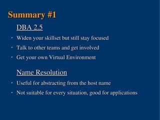 Summary #1
 DBA 2.5
 Widen your skillset but still stay focused 
 Talk to other teams and get involved
 Get your own Virtual Environment

 Name Resolution
 Useful for abstracting from the host name
 Not suitable for every situation, good for applications



                       
 