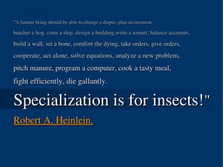 "A human being should be able to change a diaper, plan an invasion, 

butcher a hog, conn a ship, design a building,write a sonnet, balance accounts, 

build a wall, set a bone, comfort the dying, take orders, give orders, 
cooperate, act alone, solve equations, analyze a new problem, 
pitch manure, program a computer, cook a tasty meal, 
fight efficiently, die gallantly. 

Specialization is for insects!"
Robert A. Heinlein.



                                     
 