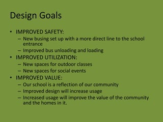 Design GoalsIMPROVED SAFETY:  New busing set up with a more direct line to the school entranceImproved bus unloading and loadingIMPROVED UTILIZATION:  New spaces for outdoor classes New spaces for social eventsIMPROVED VALUE:  Our school is a reflection of our communityImproved design will increase usageIncreased usage will improve the value of the community and the homes in it.