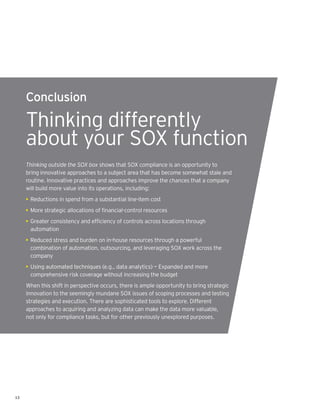 Conclusion

     Thinking differently
     about your SOX function
     Thinking outside the SOX box shows that SOX compliance is an opportunity to
     bring innovative approaches to a subject area that has become somewhat stale and
     routine. Innovative practices and approaches improve the chances that a company
     will build more value into its operations, including:
     • Reductions in spend from a substantial line-item cost
     • More strategic allocations of financial-control resources
     • Greater consistency and efficiency of controls across locations through
       automation
     • Reduced stress and burden on in-house resources through a powerful
       combination of automation, outsourcing, and leveraging SOX work across the
       company
     • Using automated techniques (e.g., data analytics) — Expanded and more
       comprehensive risk coverage without increasing the budget
     When this shift in perspective occurs, there is ample opportunity to bring strategic
     innovation to the seemingly mundane SOX issues of scoping processes and testing
     strategies and execution. There are sophisticated tools to explore. Different
     approaches to acquiring and analyzing data can make the data more valuable,
     not only for compliance tasks, but for other previously unexplored purposes.




13
 