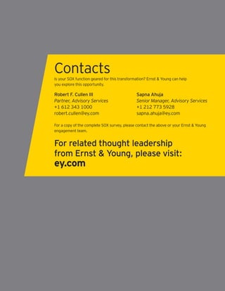 Contacts
Is your SOX function geared for this transformation? Ernst & Young can help
you explore this opportunity.

Robert F. Cullen III                          Sapna Ahuja
Partner, Advisory Services                    Senior Manager, Advisory Services
+1 612 343 1000                               +1 212 773 5928
robert.cullen@ey.com                          sapna.ahuja@ey.com

For a copy of the complete SOX survey, please contact the above or your Ernst & Young
engagement team.


For related thought leadership
from Ernst & Young, please visit:
ey.com
 