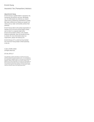 Ernst & Young

Assurance | Tax | Transactions | Advisory


About Ernst & Young
Ernst & Young is a global leader in assurance, tax,
transaction and advisory services. Worldwide,
our 141,000 people are united by our shared
values and an unwavering commitment to quality.
We make a difference by helping our people, our
clients and our wider communities achieve their
potential.
Ernst & Young refers to the global organization of
member firms of Ernst & Young Global Limited,
each of which is a separate legal entity.
Ernst & Young Global Limited, a UK company
limited by guarantee, does not provide services
to clients. For more information about our
organization, please visit www.ey.com.
Ernst & Young LLP is a client-serving member
firm of Ernst & Young Global Limited operating
in the US.



© 2011 EYGM Limited
All Rights Reserved.

EYG No. BT0117

This publication contains information in summary form and is
therefore intended for general guidance only. It is not intended to
be a substitute for detailed research or the exercise of professional
judgment. Neither EYGM Limited nor any other member of the
global Ernst & Young organization can accept any responsibility for
loss occasioned to any person acting or refraining from action as
a result of any material in this publication. On any specific matter,
reference should be made to the appropriate advisor.
 