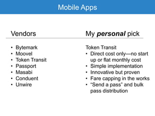 Mobile Apps
Vendors My personal pick
• Bytemark
• Moovel
• Token Transit
• Passport
• Masabi
• Conduent
• Unwire
Token Transit
• Direct cost only—no start
up or flat monthly cost
• Simple implementation
• Innovative but proven
• Fare capping in the works
• “Send a pass” and bulk
pass distribution
 