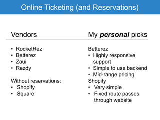 Online Ticketing (and Reservations)
Vendors My personal picks
• RocketRez
• Betterez
• Zaui
• Rezdy
Without reservations:
• Shopify
• Square
Betterez
• Highly responsive
support
• Simple to use backend
• Mid-range pricing
Shopify
• Very simple
• Fixed route passes
through website
 