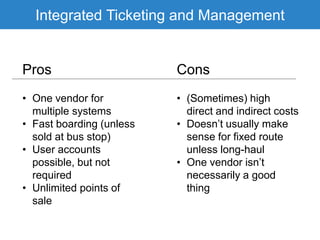 Integrated Ticketing and Management
Pros Cons
• One vendor for
multiple systems
• Fast boarding (unless
sold at bus stop)
• User accounts
possible, but not
required
• Unlimited points of
sale
• (Sometimes) high
direct and indirect costs
• Doesn’t usually make
sense for fixed route
unless long-haul
• One vendor isn’t
necessarily a good
thing
 