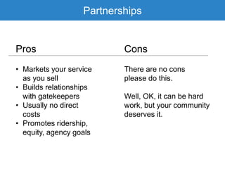 Partnerships
Pros Cons
• Markets your service
as you sell
• Builds relationships
with gatekeepers
• Usually no direct
costs
• Promotes ridership,
equity, agency goals
There are no cons
please do this.
Well, OK, it can be hard
work, but your community
deserves it.
 