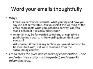 Word your emails thoughtfully Why?  Email is a permanent record - what you say and how you say it is not retractable. Ask yourself if the wording of the email represents what you intend to convey; can you stand behind it if it's misunderstood?  An email may be forwarded to others, or copied to a public bulletin board. Is the wording dependent upon context?  Ask yourself if there is any section you would not wish to be identified with, if it were removed from the surrounding context. Email lacks the cues and context of conversation. Tone and intent are easily misinterpreted, and remarks misunderstood. 