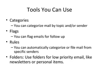 Tools You Can Use Categories You can categorize mail by topic and/or sender Flags You can flag emails for follow up Rules You can automatically categorize or file mail from specific senders Folders: Use folders for low priority email, like newsletters or personal items. 