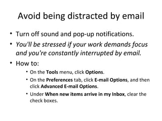 Avoid being distracted by email Turn off sound and pop-up notifications. You'll be stressed if your work demands focus and you're constantly interrupted by email. How to: On the  Tools  menu, click  Options .  On the  Preferences  tab, click  E-mail Options , and then click  Advanced E-mail Options .  Under  When new items arrive in my Inbox , clear the check boxes. 