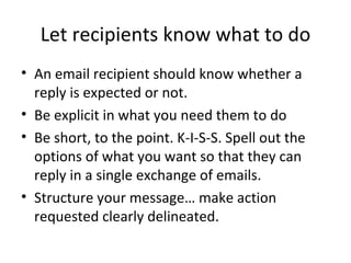 Let recipients know what to do An email recipient should know whether a reply is expected or not.  Be explicit in what you need them to do Be short, to the point. K-I-S-S. Spell out the options of what you want so that they can reply in a single exchange of emails. Structure your message… make action requested clearly delineated. 