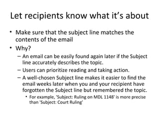 Let recipients know what it’s about Make sure that the subject line matches the contents of the email Why?  An email can be easily found again later if the Subject line accurately describes the topic. Users can prioritize reading and taking action. A well-chosen Subject line makes it easier to find the email weeks later when you and your recipient have forgotten the Subject line but remembered the topic. For example, 'Subject: Ruling on MDL 1148' is more precise than 'Subject: Court Ruling' 