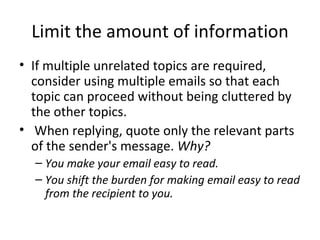 Limit the amount of information If multiple unrelated topics are required, consider using multiple emails so that each topic can proceed without being cluttered by the other topics.   When replying, quote only the relevant parts of the sender's message.  Why?  You make your email easy to read. You shift the burden for making email easy to read from the recipient to you. 