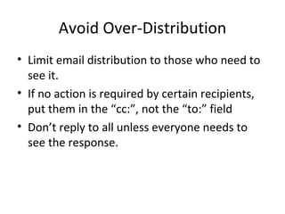 Avoid Over-Distribution Limit email distribution to those who need to see it. If no action is required by certain recipients, put them in the “cc:”, not the “to:” field Don’t reply to all unless everyone needs to see the response. 
