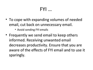 FYI …  To cope with expanding volumes of needed email, cut back on unnecessary email.  Avoid sending FYI emails Frequently we send email to keep others informed. Receiving unwanted email decreases productivity. Ensure that you are aware of the effects of FYI email and to use it sparingly. 