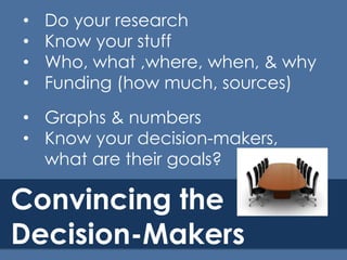 •
•
•
•

Do your research
Know your stuff
Who, what ,where, when, & why
Funding (how much, sources)

• Graphs & numbers
• Know your decision-makers,
what are their goals?

Convincing the
Decision-Makers

 